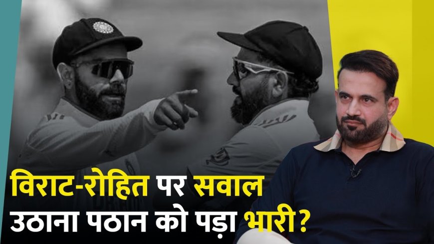 इरफान पठान को कमेंट्री से क्यों निकाला गया? रोहित-विराट पर टिप्पणियों का सच!
